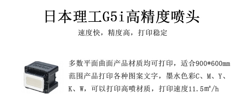 日本理工高精度噴頭，速度快，精度高，打印穩(wěn)定，多數(shù)平面均可打印，可以在部分曲面產(chǎn)品材質(zhì)上打印，使用范圍在900mm*600mm范圍內(nèi)產(chǎn)品打印各種圖案，墨水色彩為C、M、Y、K、W，可以打印高噴材質(zhì)，打印速度在11.5平米/小時